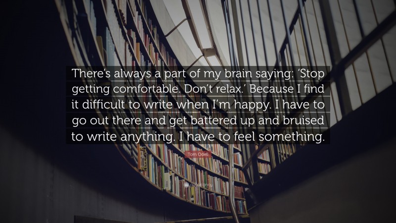 Tom Odell Quote: “There’s always a part of my brain saying: ‘Stop getting comfortable. Don’t relax.’ Because I find it difficult to write when I’m happy. I have to go out there and get battered up and bruised to write anything. I have to feel something.”