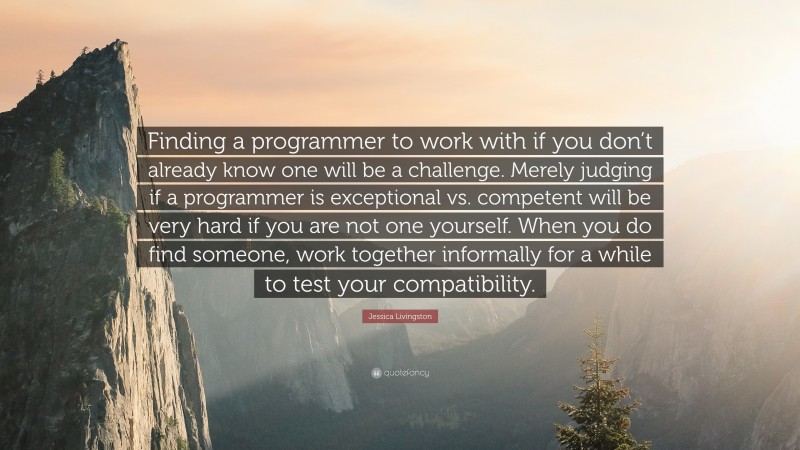 Jessica Livingston Quote: “Finding a programmer to work with if you don’t already know one will be a challenge. Merely judging if a programmer is exceptional vs. competent will be very hard if you are not one yourself. When you do find someone, work together informally for a while to test your compatibility.”