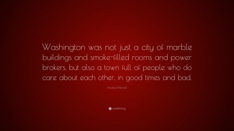 Andrea Mitchell Quote: “Washington was not just a city of marble buildings and smoke-filled rooms and power brokers, but also a town full of people who do care about each other, in good times and bad.”
