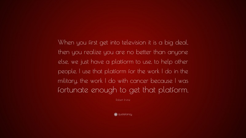 Robert Irvine Quote: “When you first get into television it is a big deal, then you realize you are no better than anyone else, we just have a platform to use, to help other people. I use that platform for the work I do in the military, the work I do with cancer because I was fortunate enough to get that platform.”
