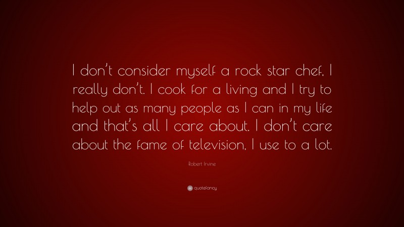 Robert Irvine Quote: “I don’t consider myself a rock star chef, I really don’t. I cook for a living and I try to help out as many people as I can in my life and that’s all I care about. I don’t care about the fame of television, I use to a lot.”