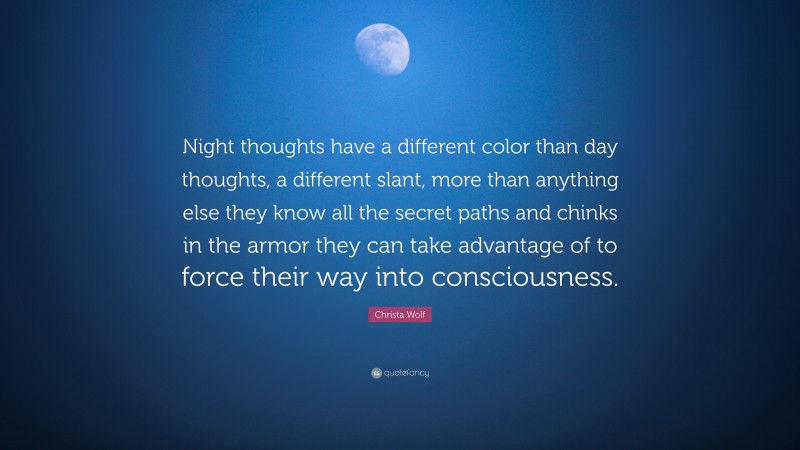 Christa Wolf Quote: “Night thoughts have a different color than day thoughts, a different slant, more than anything else they know all the secret paths and chinks in the armor they can take advantage of to force their way into consciousness.”