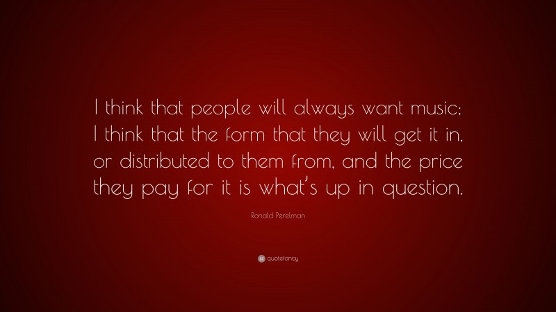 Ronald Perelman Quote: “I think that people will always want music; I think that the form that they will get it in, or distributed to them from, and the price they pay for it is what’s up in question.”