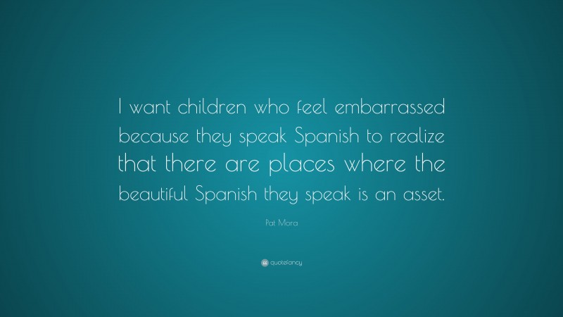 Pat Mora Quote: “I want children who feel embarrassed because they speak Spanish to realize that there are places where the beautiful Spanish they speak is an asset.”