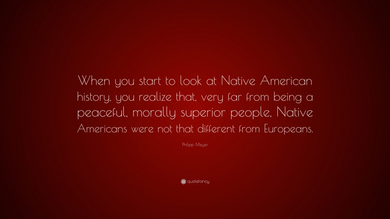 Philipp Meyer Quote: “When you start to look at Native American history, you realize that, very far from being a peaceful, morally superior people, Native Americans were not that different from Europeans.”