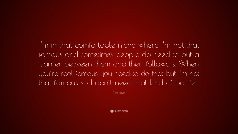 Tony Levin Quote: “I’m in that comfortable niche where I’m not that famous and sometimes people do need to put a barrier between them and their followers. When you’re real famous you need to do that but I’m not that famous so I don’t need that kind of barrier.”