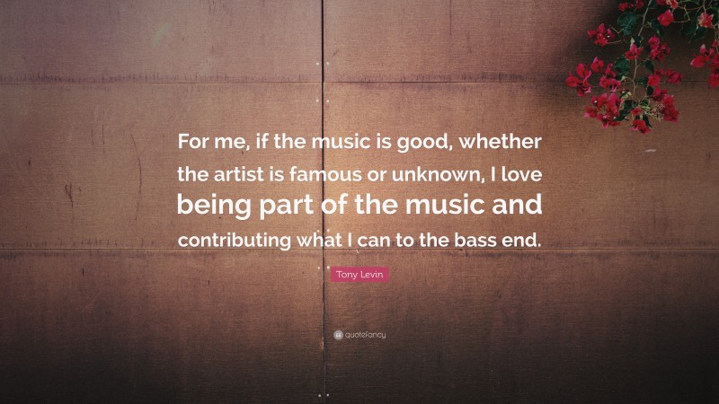 Tony Levin Quote: “For me, if the music is good, whether the artist is famous or unknown, I love being part of the music and contributing what I can to the bass end.”