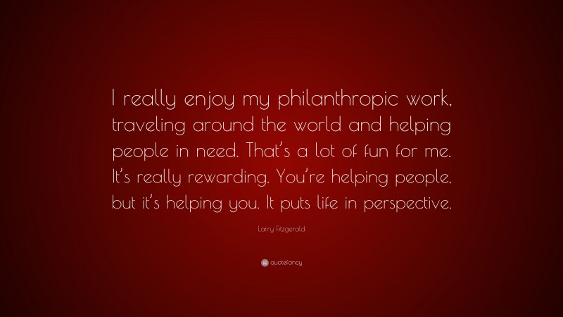 Larry Fitzgerald Quote: “I really enjoy my philanthropic work, traveling around the world and helping people in need. That’s a lot of fun for me. It’s really rewarding. You’re helping people, but it’s helping you. It puts life in perspective.”