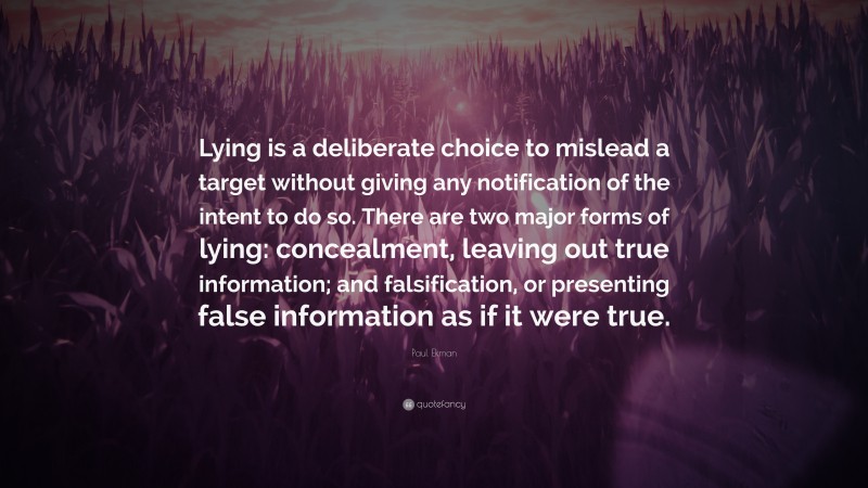 Paul Ekman Quote: “Lying is a deliberate choice to mislead a target without giving any notification of the intent to do so. There are two major forms of lying: concealment, leaving out true information; and falsification, or presenting false information as if it were true.”