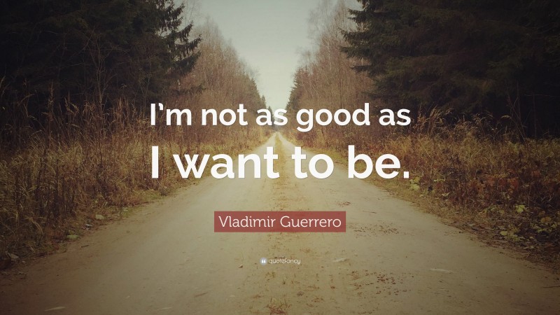Vladimir Guerrero Quote: “I’m not as good as I want to be.”