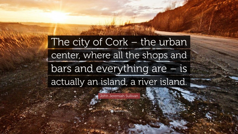 John Jeremiah Sullivan Quote: “The city of Cork – the urban center, where all the shops and bars and everything are – is actually an island, a river island.”