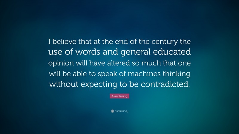 Alan Turing Quote: “I believe that at the end of the century the use of words and general educated opinion will have altered so much that one will be able to speak of machines thinking without expecting to be contradicted.”