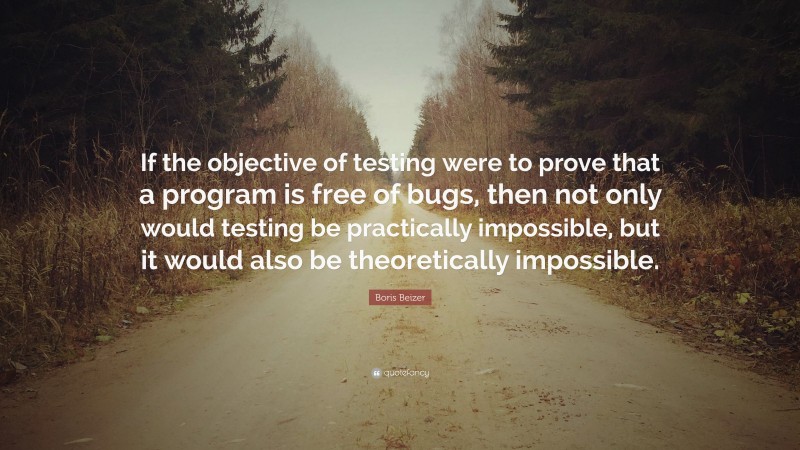 Boris Beizer Quote: “If the objective of testing were to prove that a program is free of bugs, then not only would testing be practically impossible, but it would also be theoretically impossible.”