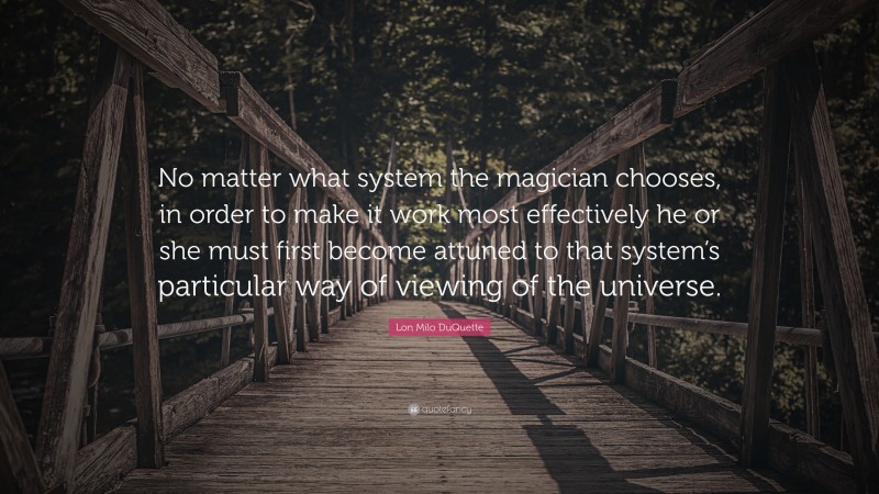 Lon Milo DuQuette Quote: “No matter what system the magician chooses, in order to make it work most effectively he or she must first become attuned to that system’s particular way of viewing of the universe.”