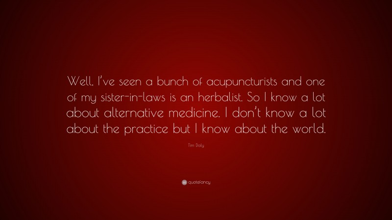 Tim Daly Quote: “Well, I’ve seen a bunch of acupuncturists and one of my sister-in-laws is an herbalist. So I know a lot about alternative medicine. I don’t know a lot about the practice but I know about the world.”