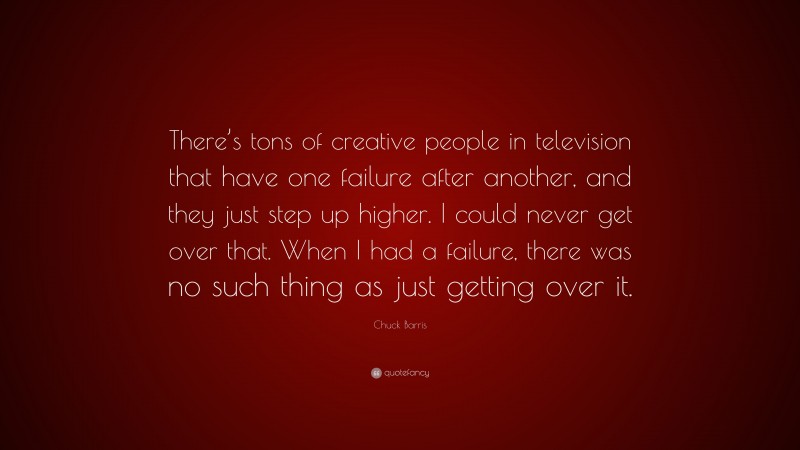 Chuck Barris Quote: “There’s tons of creative people in television that have one failure after another, and they just step up higher. I could never get over that. When I had a failure, there was no such thing as just getting over it.”