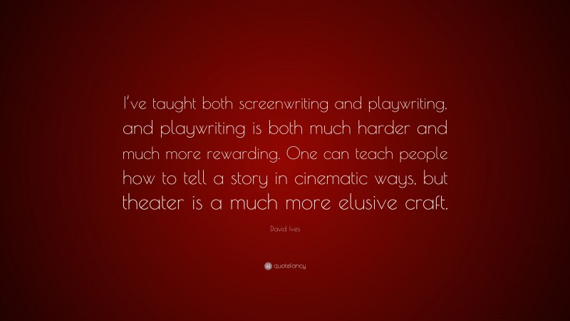David Ives Quote: “I’ve taught both screenwriting and playwriting, and playwriting is both much harder and much more rewarding. One can teach people how to tell a story in cinematic ways, but theater is a much more elusive craft.”