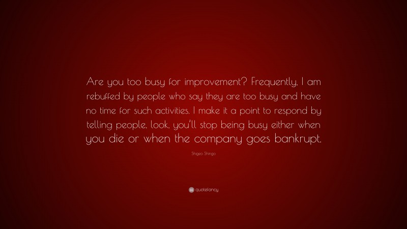Shigeo Shingo Quote: “Are you too busy for improvement? Frequently, I am rebuffed by people who say they are too busy and have no time for such activities. I make it a point to respond by telling people, look, you’ll stop being busy either when you die or when the company goes bankrupt.”