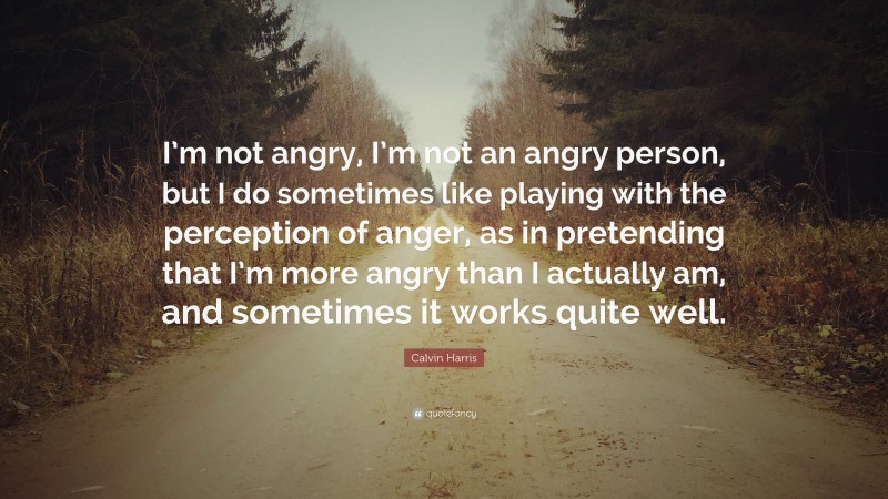 Calvin Harris Quote: “I’m not angry, I’m not an angry person, but I do sometimes like playing with the perception of anger, as in pretending that I’m more angry than I actually am, and sometimes it works quite well.”