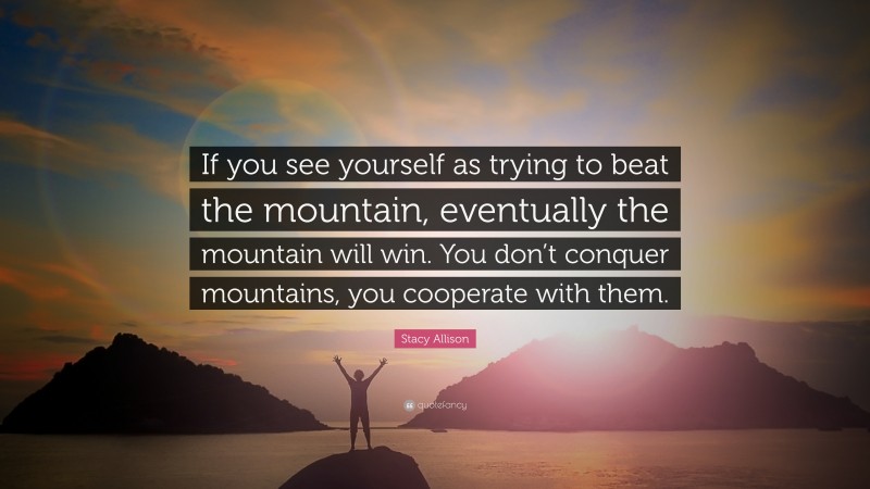Stacy Allison Quote: “If you see yourself as trying to beat the mountain, eventually the mountain will win. You don’t conquer mountains, you cooperate with them.”