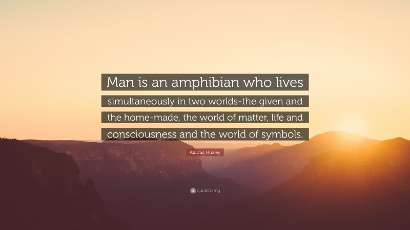 Aldous Huxley Quote: “Man is an amphibian who lives simultaneously in two worlds-the given and the home-made, the world of matter, life and consciousness and the world of symbols.”