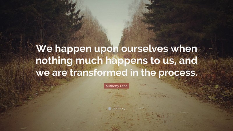 Anthony Lane Quote: “We happen upon ourselves when nothing much happens to us, and we are transformed in the process.”