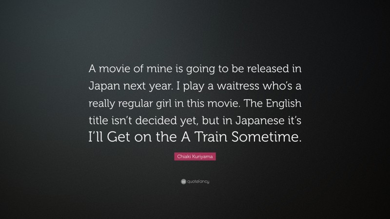 Chiaki Kuriyama Quote: “A movie of mine is going to be released in Japan next year. I play a waitress who’s a really regular girl in this movie. The English title isn’t decided yet, but in Japanese it’s I’ll Get on the A Train Sometime.”