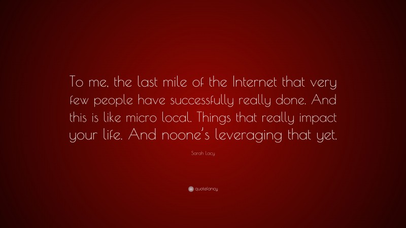 Sarah Lacy Quote: “To me, the last mile of the Internet that very few people have successfully really done. And this is like micro local. Things that really impact your life. And noone’s leveraging that yet.”