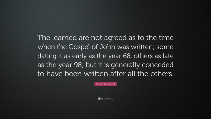 Simon Greenleaf Quote: “The learned are not agreed as to the time when the Gospel of John was written; some dating it as early as the year 68, others as late as the year 98; but it is generally conceded to have been written after all the others.”