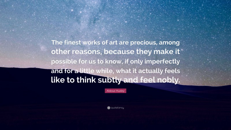Aldous Huxley Quote: “The finest works of art are precious, among other reasons, because they make it possible for us to know, if only imperfectly and for a little while, what it actually feels like to think subtly and feel nobly.”