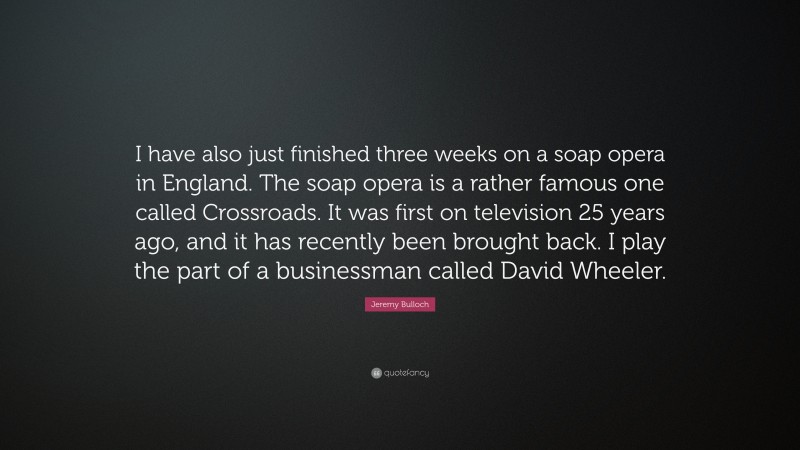Jeremy Bulloch Quote: “I have also just finished three weeks on a soap opera in England. The soap opera is a rather famous one called Crossroads. It was first on television 25 years ago, and it has recently been brought back. I play the part of a businessman called David Wheeler.”