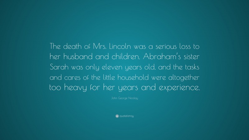 John George Nicolay Quote: “The death of Mrs. Lincoln was a serious loss to her husband and children. Abraham’s sister Sarah was only eleven years old, and the tasks and cares of the little household were altogether too heavy for her years and experience.”