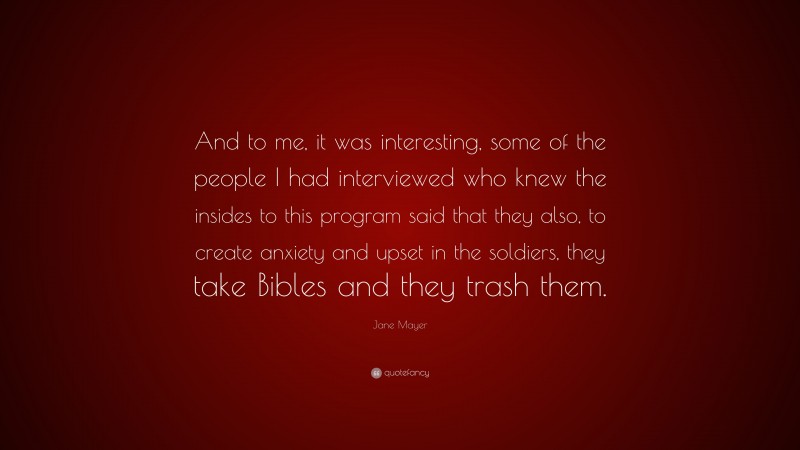Jane Mayer Quote: “And to me, it was interesting, some of the people I had interviewed who knew the insides to this program said that they also, to create anxiety and upset in the soldiers, they take Bibles and they trash them.”