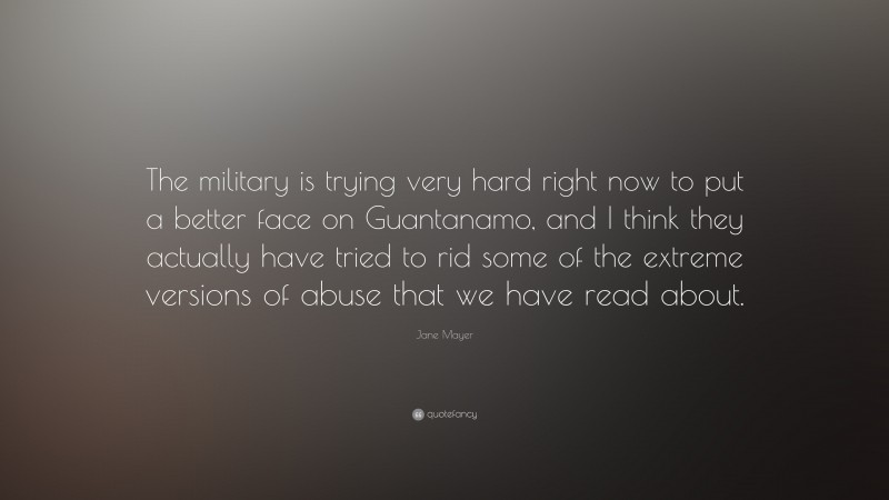 Jane Mayer Quote: “The military is trying very hard right now to put a better face on Guantanamo, and I think they actually have tried to rid some of the extreme versions of abuse that we have read about.”