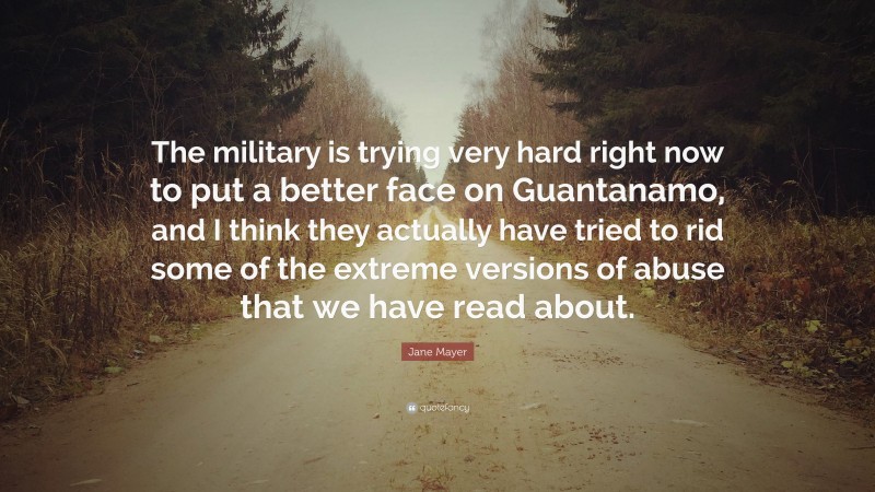 Jane Mayer Quote: “The military is trying very hard right now to put a better face on Guantanamo, and I think they actually have tried to rid some of the extreme versions of abuse that we have read about.”