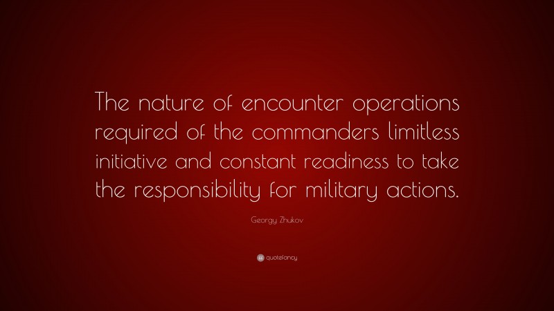 Georgy Zhukov Quote: “The nature of encounter operations required of the commanders limitless initiative and constant readiness to take the responsibility for military actions.”