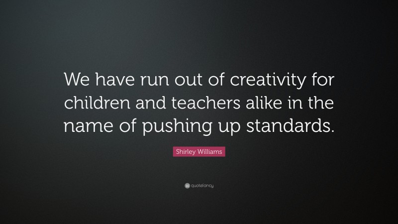 Shirley Williams Quote: “We have run out of creativity for children and teachers alike in the name of pushing up standards.”
