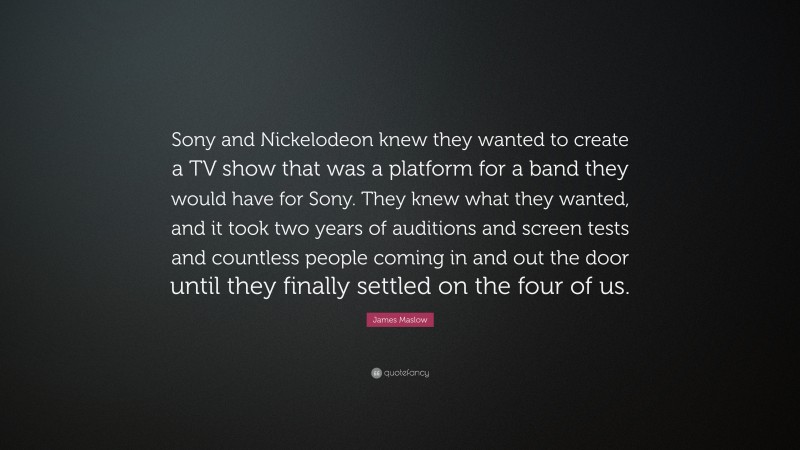 James Maslow Quote: “Sony and Nickelodeon knew they wanted to create a TV show that was a platform for a band they would have for Sony. They knew what they wanted, and it took two years of auditions and screen tests and countless people coming in and out the door until they finally settled on the four of us.”