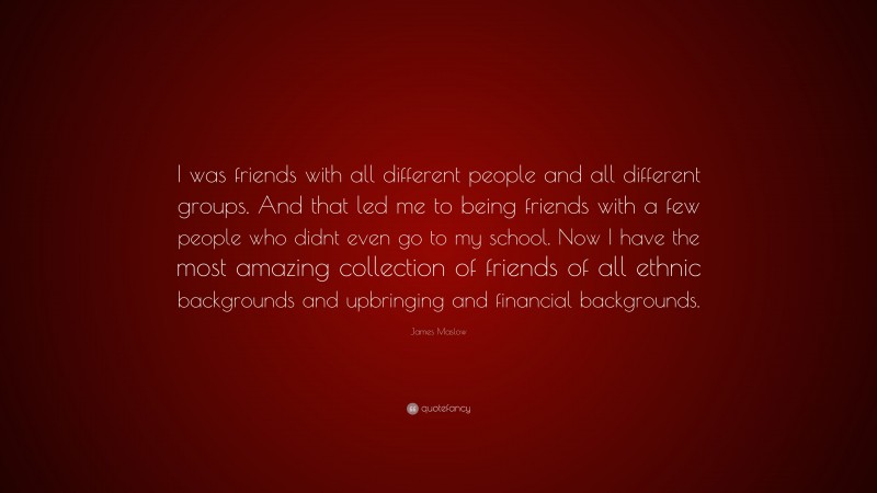 James Maslow Quote: “I was friends with all different people and all different groups. And that led me to being friends with a few people who didnt even go to my school. Now I have the most amazing collection of friends of all ethnic backgrounds and upbringing and financial backgrounds.”