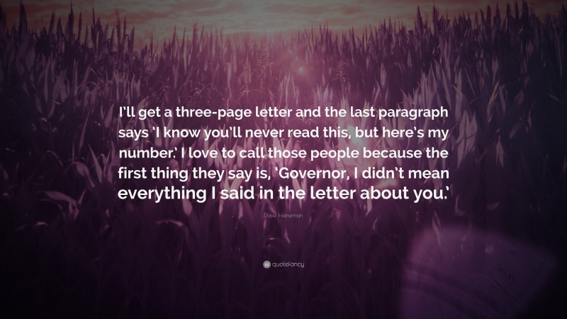Dave Heineman Quote: “I’ll get a three-page letter and the last paragraph says ‘I know you’ll never read this, but here’s my number.’ I love to call those people because the first thing they say is, ‘Governor, I didn’t mean everything I said in the letter about you.’”