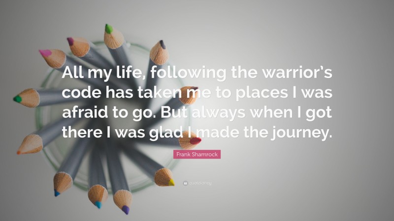 Frank Shamrock Quote: “All my life, following the warrior’s code has taken me to places I was afraid to go. But always when I got there I was glad I made the journey.”