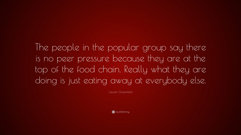 Lauren Greenfield Quote: “The people in the popular group say there is no peer pressure because they are at the top of the food chain. Really what they are doing is just eating away at everybody else.”