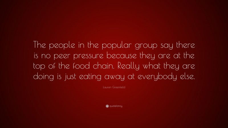 Lauren Greenfield Quote: “The people in the popular group say there is no peer pressure because they are at the top of the food chain. Really what they are doing is just eating away at everybody else.”