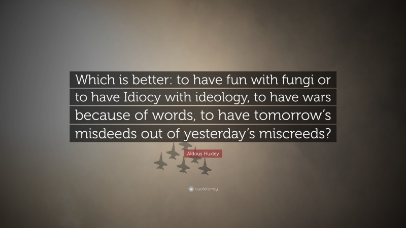 Aldous Huxley Quote: “Which is better: to have fun with fungi or to have Idiocy with ideology, to have wars because of words, to have tomorrow’s misdeeds out of yesterday’s miscreeds?”