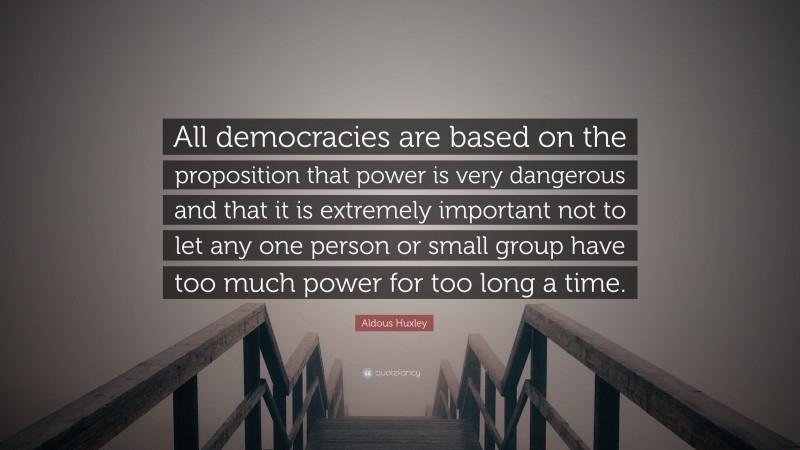Aldous Huxley Quote: “All democracies are based on the proposition that power is very dangerous and that it is extremely important not to let any one person or small group have too much power for too long a time.”