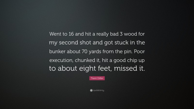 Trent Dilfer Quote: “Went to 16 and hit a really bad 3 wood for my second shot and got stuck in the bunker about 70 yards from the pin. Poor execution, chunked it, hit a good chip up to about eight feet, missed it.”