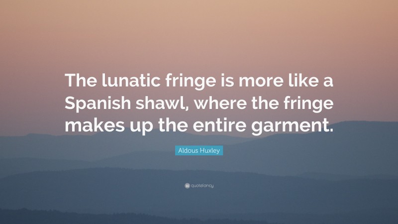 Aldous Huxley Quote: “The lunatic fringe is more like a Spanish shawl, where the fringe makes up the entire garment.”