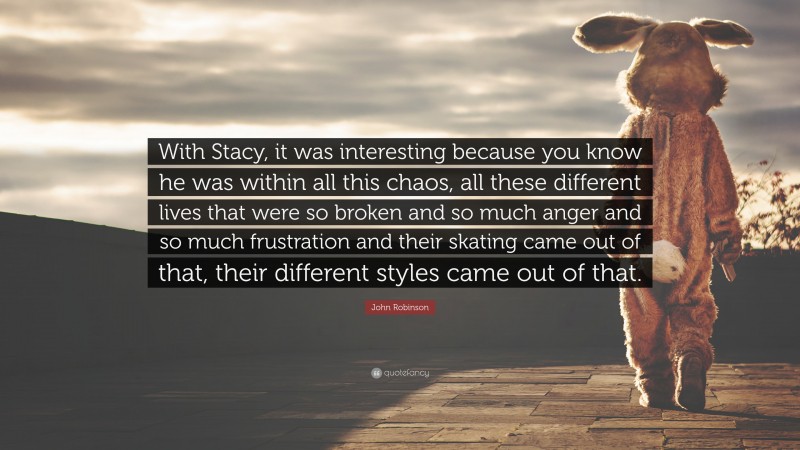 John Robinson Quote: “With Stacy, it was interesting because you know he was within all this chaos, all these different lives that were so broken and so much anger and so much frustration and their skating came out of that, their different styles came out of that.”