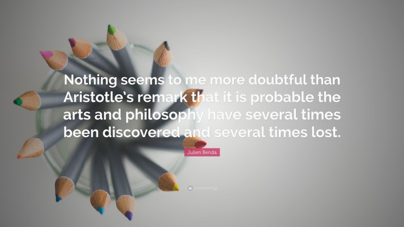 Julien Benda Quote: “Nothing seems to me more doubtful than Aristotle’s remark that it is probable the arts and philosophy have several times been discovered and several times lost.”
