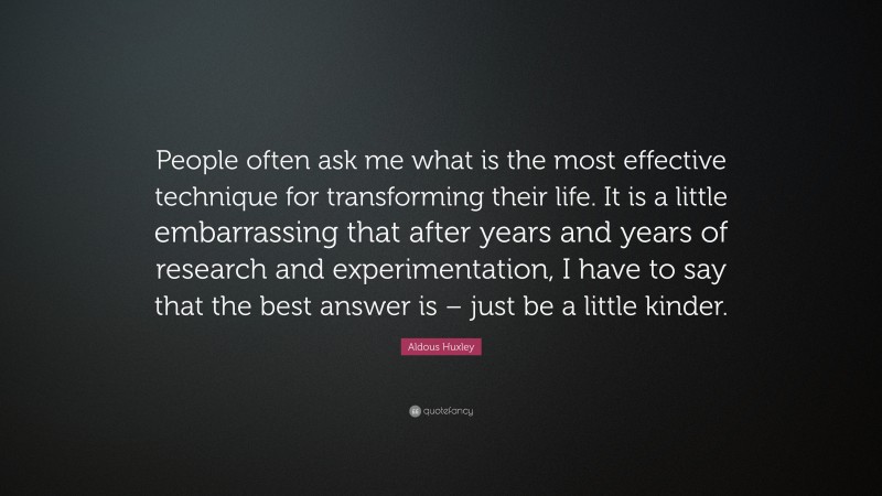 Aldous Huxley Quote: “People often ask me what is the most effective technique for transforming their life. It is a little embarrassing that after years and years of research and experimentation, I have to say that the best answer is – just be a little kinder.”